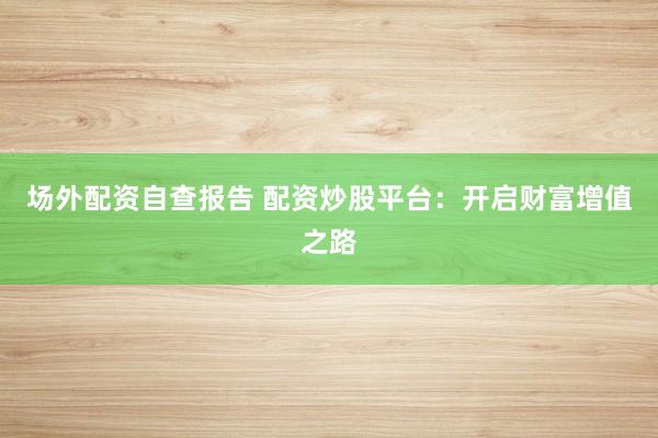场外配资自查报告 配资炒股平台：开启财富增值之路