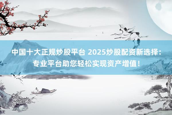 中国十大正规炒股平台 2025炒股配资新选择：专业平台助您轻松实现资产增值！