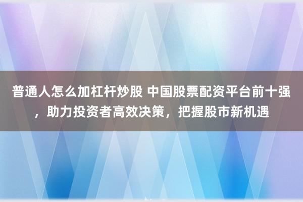 普通人怎么加杠杆炒股 中国股票配资平台前十强，助力投资者高效决策，把握股市新机遇