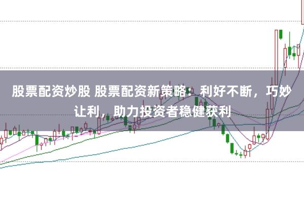 股票配资炒股 股票配资新策略:利好不断,巧妙让利,助力投资者稳健获利