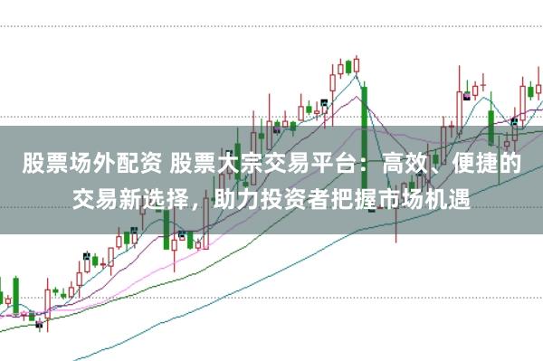 股票场外配资 股票大宗交易平台:高效、便捷的交易新选择,助力投资者把握市场机遇