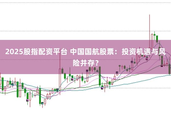 2025股指配资平台 中国国航股票：投资机遇与风险并存？