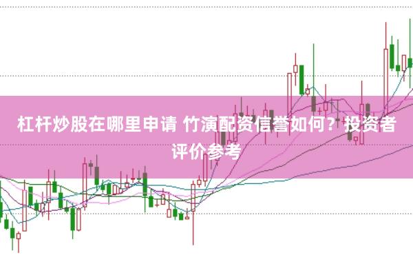 杠杆炒股在哪里申请 竹演配资信誉如何？投资者评价参考