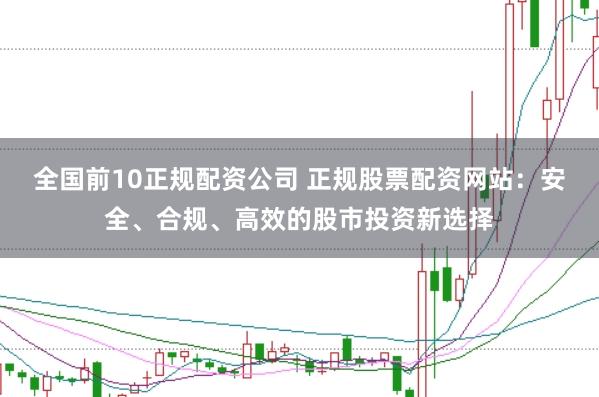 全国前10正规配资公司 正规股票配资网站:安全、合规、高效的股市投资新选择