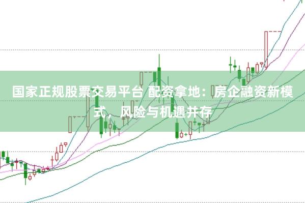 国家正规股票交易平台 配资拿地:房企融资新模式,风险与机遇并存