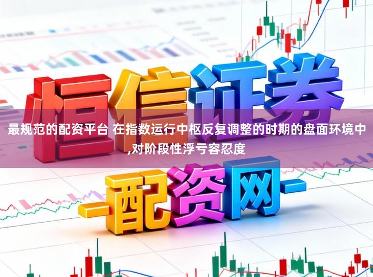最规范的配资平台 在指数运行中枢反复调整的时期的盘面环境中,对阶段性浮亏容忍度
