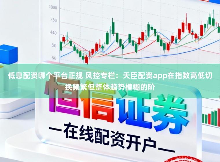低息配资哪个平台正规 风控专栏：天臣配资app在指数高低切换频繁但整体趋势模糊的阶