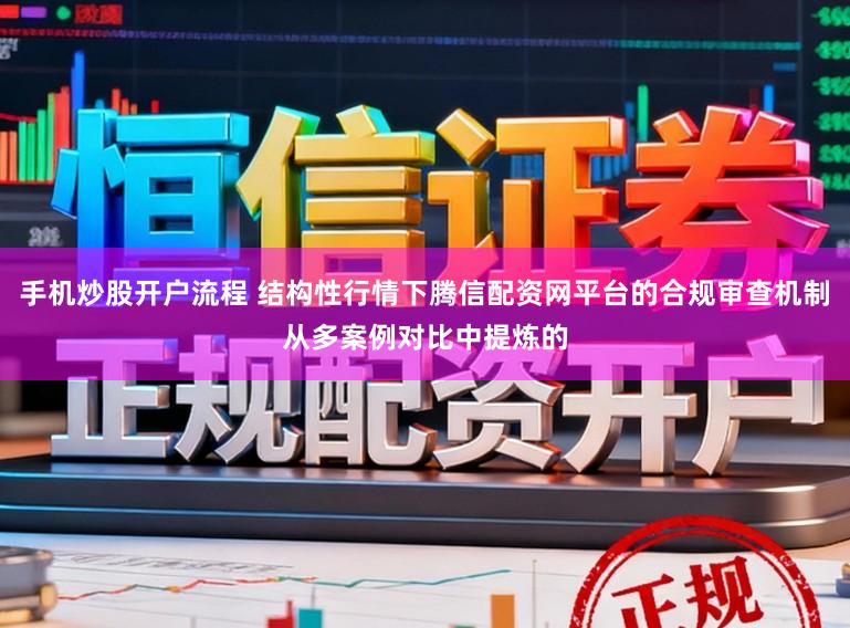手机炒股开户流程 结构性行情下腾信配资网平台的合规审查机制从多案例对比中提炼的