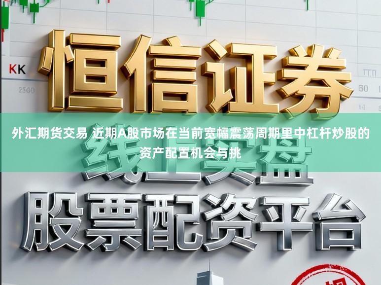 外汇期货交易 近期A股市场在当前宽幅震荡周期里中杠杆炒股的资产配置机会与挑