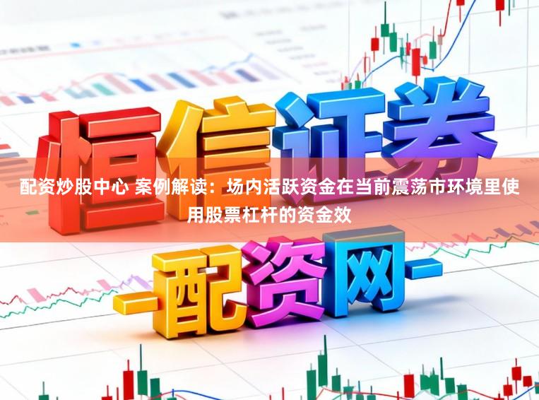 配资炒股中心 案例解读：场内活跃资金在当前震荡市环境里使用股票杠杆的资金效