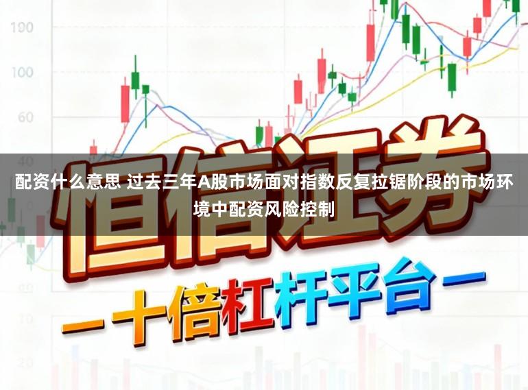 配资什么意思 过去三年A股市场面对指数反复拉锯阶段的市场环境中配资风险控制
