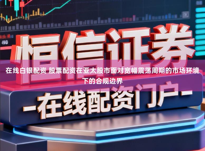 在线白银配资 股票配资在亚太股市面对宽幅震荡周期的市场环境下的合规边界