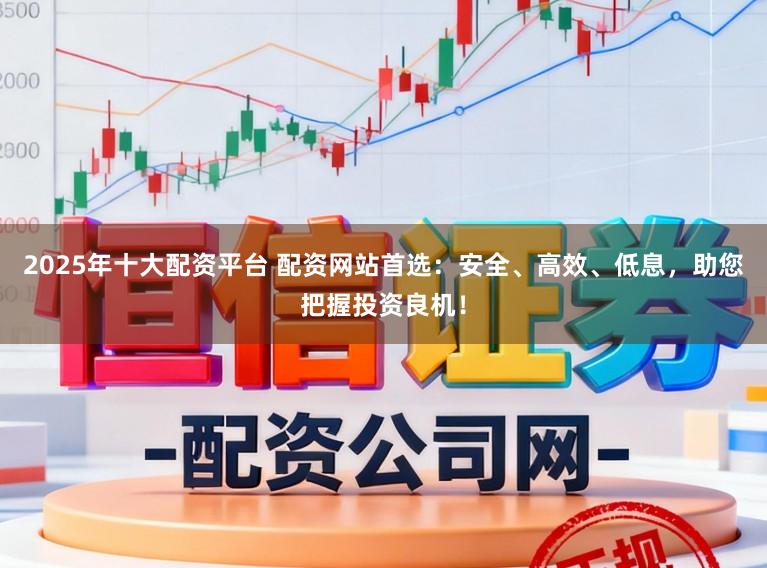 2025年十大配资平台 配资网站首选：安全、高效、低息，助您把握投资良机！