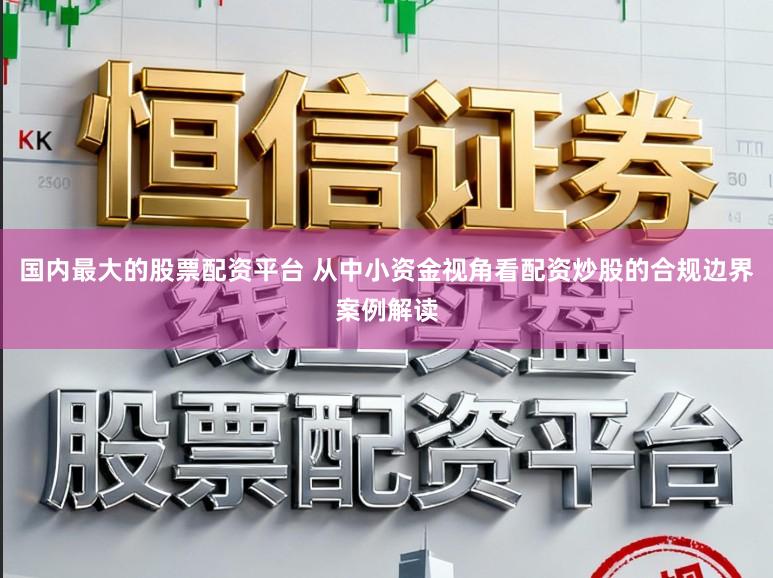 国内最大的股票配资平台 从中小资金视角看配资炒股的合规边界案例解读