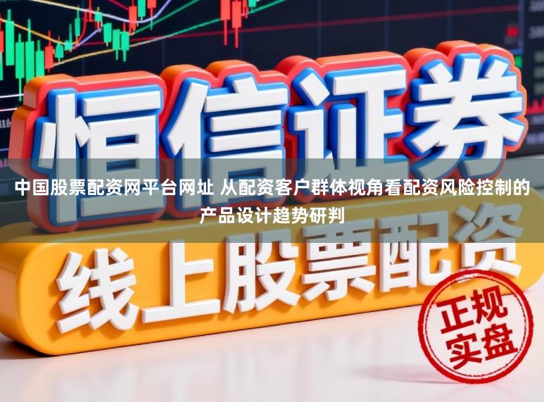 中国股票配资网平台网址 从配资客户群体视角看配资风险控制的产品设计趋势研判