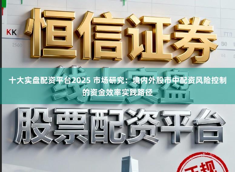 十大实盘配资平台2025 市场研究：境内外股市中配资风险控制的资金效率实践路径